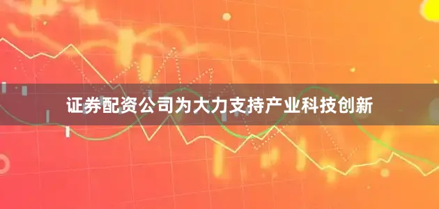 证券配资公司为大力支持产业科技创新