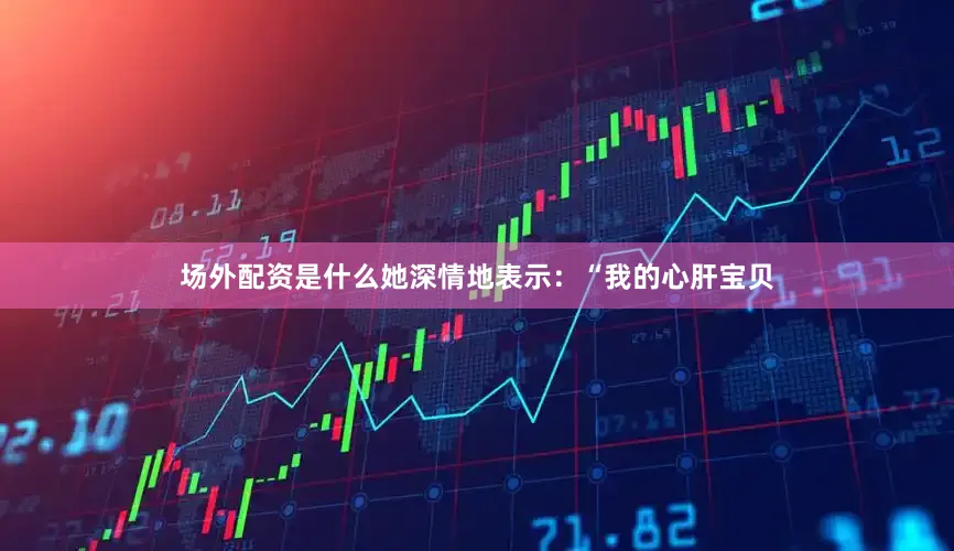 场外配资是什么她深情地表示：“我的心肝宝贝