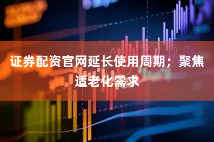 证券配资官网延长使用周期；聚焦适老化需求